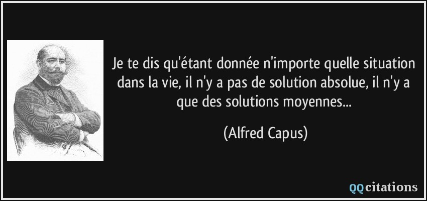 Je te dis qu'étant donnée n'importe quelle situation dans la vie, il n'y a pas de solution absolue, il n'y a que des solutions moyennes...  - Alfred Capus
