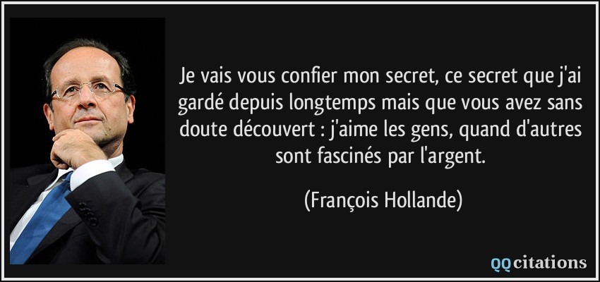 Je vais vous confier mon secret, ce secret que j'ai gardé depuis longtemps mais que vous avez sans doute découvert : j'aime les gens, quand d'autres sont fascinés par l'argent.  - François Hollande