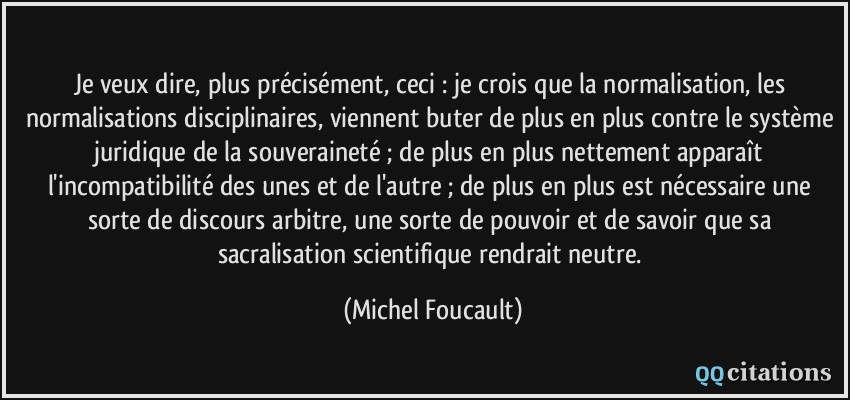 Je veux dire, plus précisément, ceci : je crois que la normalisation, les normalisations disciplinaires, viennent buter de plus en plus contre le système juridique de la souveraineté ; de plus en plus nettement apparaît l'incompatibilité des unes et de l'autre ; de plus en plus est nécessaire une sorte de discours arbitre, une sorte de pouvoir et de savoir que sa sacralisation scientifique rendrait neutre.  - Michel Foucault