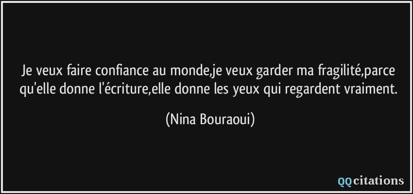 Je veux faire confiance au monde,je veux garder ma fragilité,parce qu'elle donne l'écriture,elle donne les yeux qui regardent vraiment.  - Nina Bouraoui
