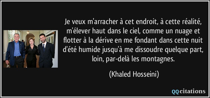 Je veux m'arracher à cet endroit, à cette réalité, m'élever haut dans le ciel, comme un nuage et flotter à la dérive en me fondant dans cette nuit d'été humide jusqu'à me dissoudre quelque part, loin, par-delà les montagnes.  - Khaled Hosseini