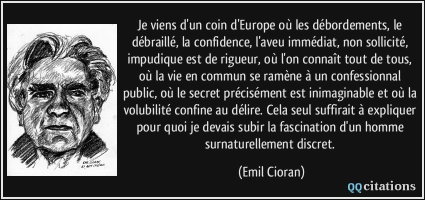 Je viens d'un coin d'Europe où les débordements, le débraillé, la confidence, l'aveu immédiat, non sollicité, impudique est de rigueur, où l'on connaît tout de tous, où la vie en commun se ramène à un confessionnal public, où le secret précisément est inimaginable et où la volubilité confine au délire. Cela seul suffirait à expliquer pour quoi je devais subir la fascination d'un homme surnaturellement discret.  - Emil Cioran