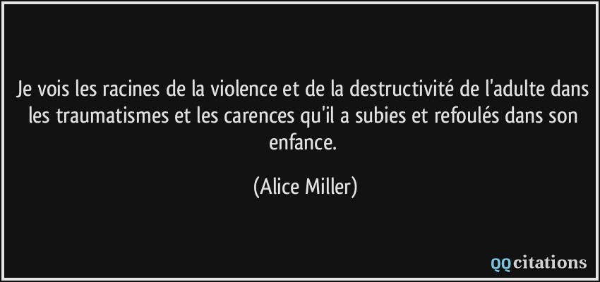 Je vois les racines de la violence et de la destructivité de l'adulte dans les traumatismes et les carences qu'il a subies et refoulés dans son enfance.  - Alice Miller