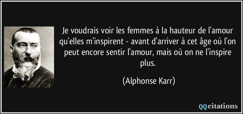 Je voudrais voir les femmes à la hauteur de l'amour qu'elles m'inspirent - avant d'arriver à cet âge où l'on peut encore sentir l'amour, mais où on ne l'inspire plus.  - Alphonse Karr