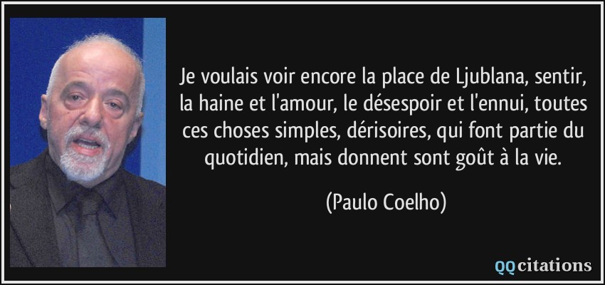 Je voulais voir encore la place de Ljublana, sentir, la haine et l'amour, le désespoir et l'ennui, toutes ces choses simples, dérisoires, qui font partie du quotidien, mais donnent sont goût à la vie.  - Paulo Coelho