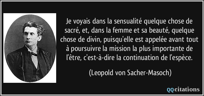 Je voyais dans la sensualité quelque chose de sacré, et, dans la femme et sa beauté, quelque chose de divin, puisqu'elle est appelée avant tout à poursuivre la mission la plus importante de l'être, c'est-à-dire la continuation de l'espèce.  - Leopold von Sacher-Masoch