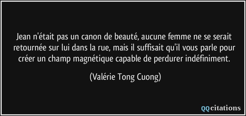 Jean n'était pas un canon de beauté, aucune femme ne se serait retournée sur lui dans la rue, mais il suffisait qu'il vous parle pour créer un champ magnétique capable de perdurer indéfiniment.  - Valérie Tong Cuong