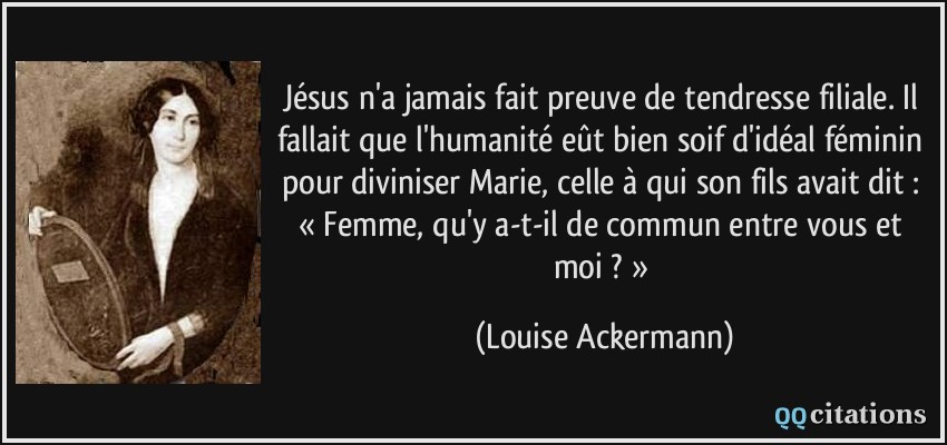 Jésus n'a jamais fait preuve de tendresse filiale. Il fallait que l'humanité eût bien soif d'idéal féminin pour diviniser Marie, celle à qui son fils avait dit : « Femme, qu'y a-t-il de commun entre vous et moi ? »  - Louise Ackermann