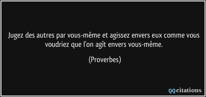 Jugez des autres par vous-même et agissez envers eux comme vous voudriez que l'on agît envers vous-même.  - Proverbes