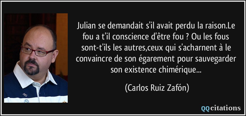 Julian se demandait s'il avait perdu la raison.Le fou a t'il conscience d'être fou ? Ou les fous sont-t'ils les autres,ceux qui s'acharnent à le convaincre de son égarement pour sauvegarder son existence chimérique...  - Carlos Ruiz Zafón
