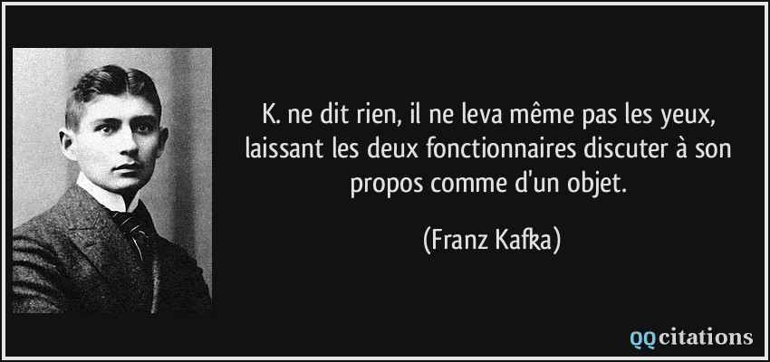 K. ne dit rien, il ne leva même pas les yeux, laissant les deux fonctionnaires discuter à son propos comme d'un objet.  - Franz Kafka