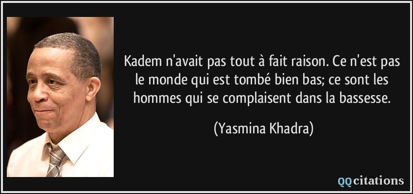 Kadem n'avait pas tout à fait raison. Ce n'est pas le monde qui est tombé bien bas; ce sont les hommes qui se complaisent dans la bassesse.  - Yasmina Khadra