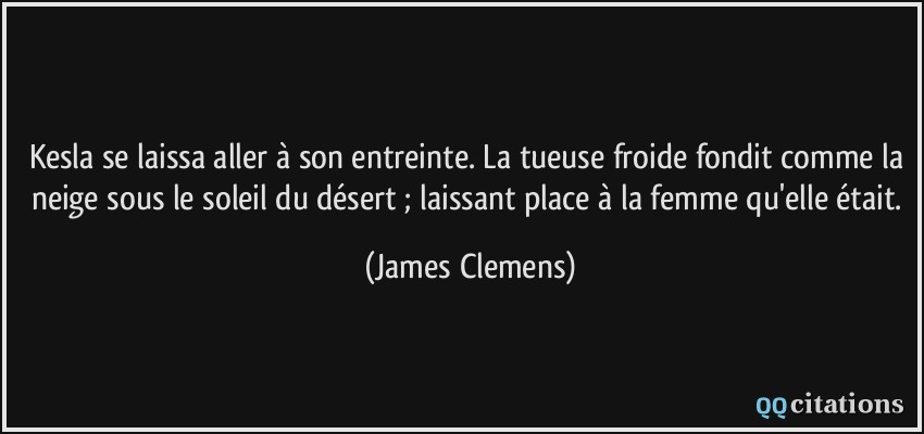 Kesla se laissa aller à son entreinte. La tueuse froide fondit comme la neige sous le soleil du désert ; laissant place à la femme qu'elle était.  - James Clemens