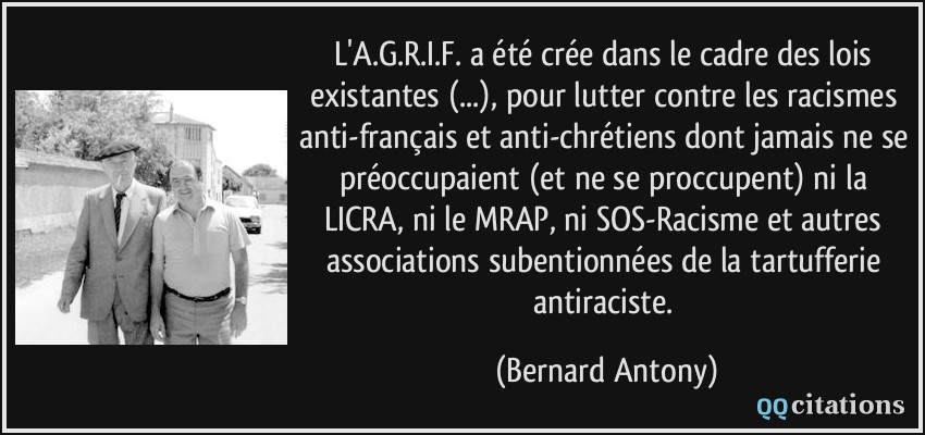 L'A.G.R.I.F. a été crée dans le cadre des lois existantes (...), pour lutter contre les racismes anti-français et anti-chrétiens dont jamais ne se préoccupaient (et ne se proccupent) ni la LICRA, ni le MRAP, ni SOS-Racisme et autres associations subentionnées de la tartufferie antiraciste.  - Bernard Antony