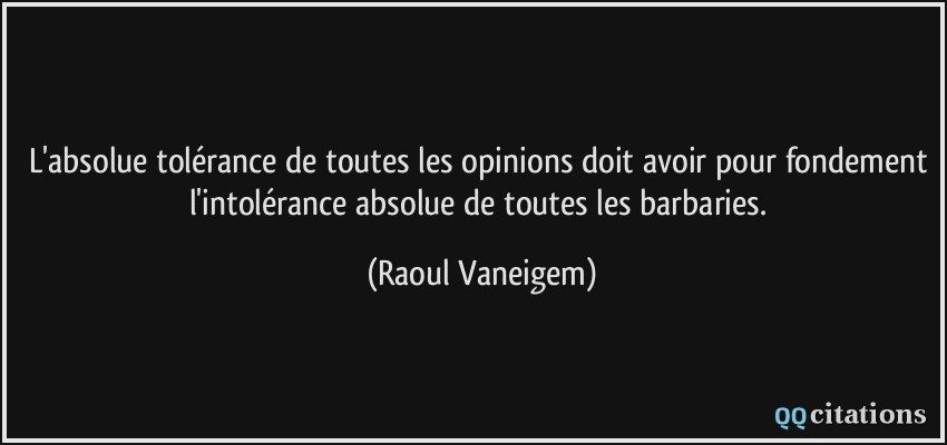 L'absolue tolérance de toutes les opinions doit avoir pour fondement l'intolérance absolue de toutes les barbaries.  - Raoul Vaneigem