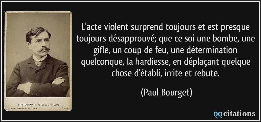 L'acte violent surprend toujours et est presque toujours désapprouvé; que ce soi une bombe, une gifle, un coup de feu, une détermination quelconque, la hardiesse, en déplaçant quelque chose d'établi, irrite et rebute.  - Paul Bourget