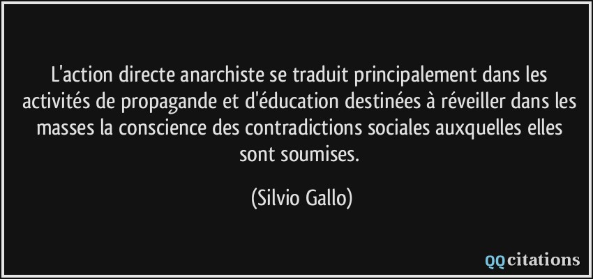 L'action directe anarchiste se traduit principalement dans les activités de propagande et d'éducation destinées à réveiller dans les masses la conscience des contradictions sociales auxquelles elles sont soumises.  - Silvio Gallo