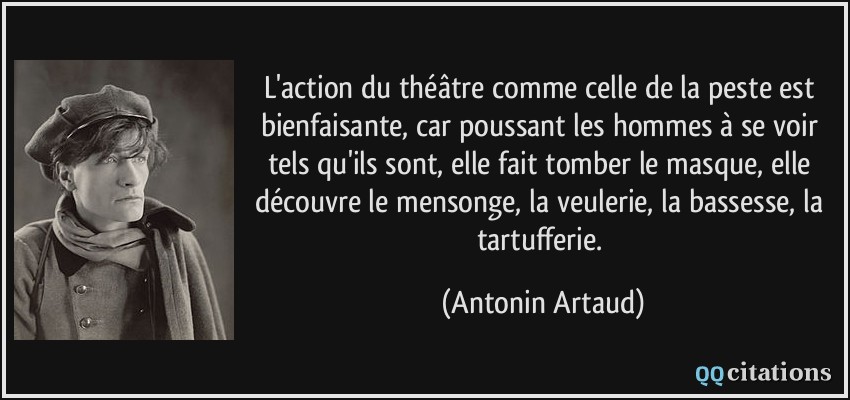 L'action du théâtre comme celle de la peste est bienfaisante, car poussant les hommes à se voir tels qu'ils sont, elle fait tomber le masque, elle découvre le mensonge, la veulerie, la bassesse, la tartufferie.  - Antonin Artaud