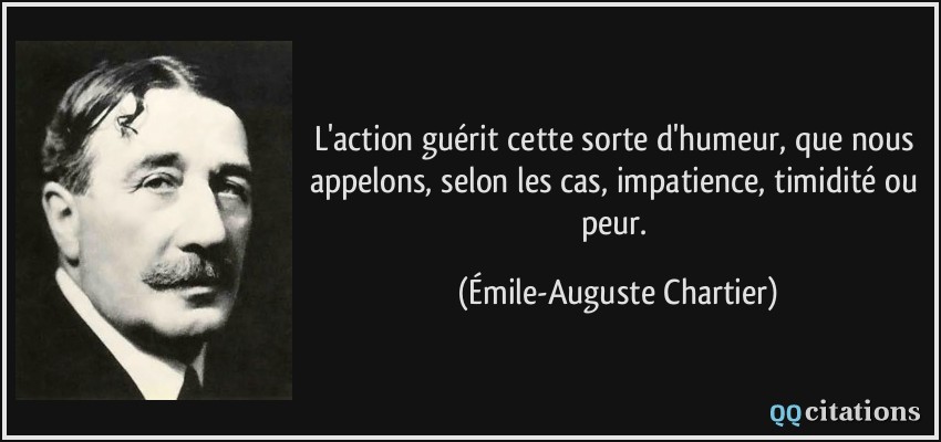 L'action guérit cette sorte d'humeur, que nous appelons, selon les cas, impatience, timidité ou peur.  - Émile-Auguste Chartier