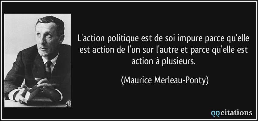 L'action politique est de soi impure parce qu'elle est action de l'un sur l'autre et parce qu'elle est action à plusieurs.  - Maurice Merleau-Ponty