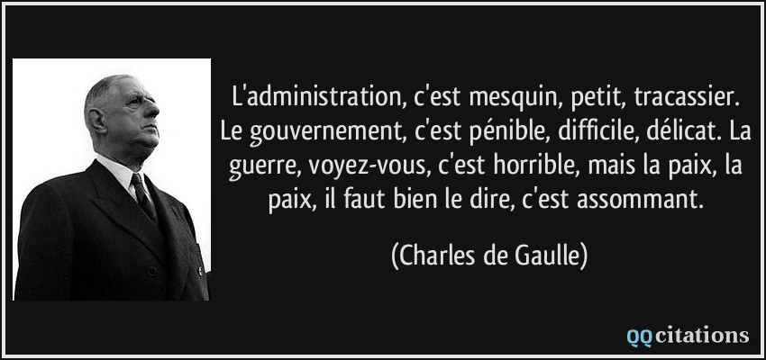 L'administration, c'est mesquin, petit, tracassier. Le gouvernement, c'est pénible, difficile, délicat. La guerre, voyez-vous, c'est horrible, mais la paix, la paix, il faut bien le dire, c'est assommant.  - Charles de Gaulle