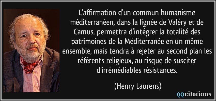 L'affirmation d'un commun humanisme méditerranéen, dans la lignée de Valéry et de Camus, permettra d'intégrer la totalité des patrimoines de la Méditerranée en un même ensemble, mais tendra à rejeter au second plan les référents religieux, au risque de susciter d'irrémédiables résistances.  - Henry Laurens