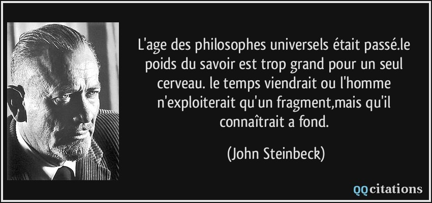 L'age des philosophes universels était passé.le poids du savoir est trop grand pour un seul cerveau. le temps viendrait ou l'homme n'exploiterait qu'un fragment,mais qu'il connaîtrait a fond.  - John Steinbeck