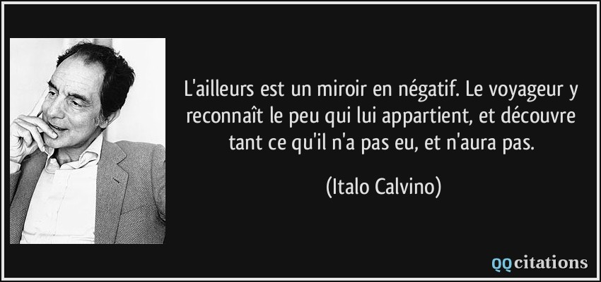 L'ailleurs est un miroir en négatif. Le voyageur y reconnaît le peu qui lui appartient, et découvre tant ce qu'il n'a pas eu, et n'aura pas.  - Italo Calvino