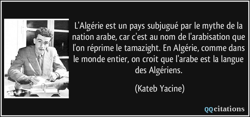 L'Algérie est un pays subjugué par le mythe de la nation arabe, car c'est au nom de l'arabisation que l'on réprime le tamazight. En Algérie, comme dans le monde entier, on croit que l'arabe est la langue des Algériens.  - Kateb Yacine
