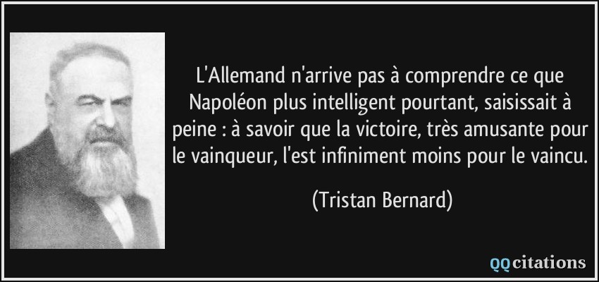 L'Allemand n'arrive pas à comprendre ce que Napoléon plus intelligent pourtant, saisissait à peine : à savoir que la victoire, très amusante pour le vainqueur, l'est infiniment moins pour le vaincu.  - Tristan Bernard