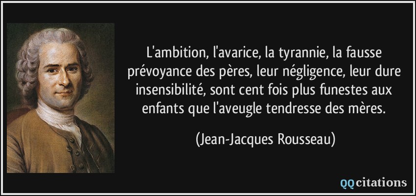 L'ambition, l'avarice, la tyrannie, la fausse prévoyance des pères, leur négligence, leur dure insensibilité, sont cent fois plus funestes aux enfants que l'aveugle tendresse des mères.  - Jean-Jacques Rousseau
