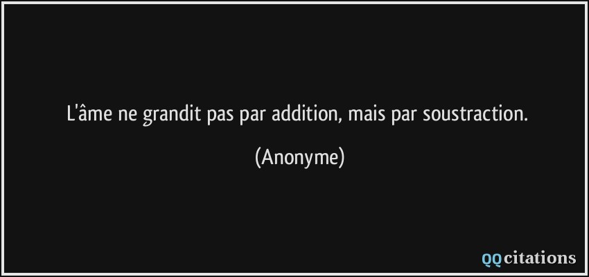 L'âme ne grandit pas par addition, mais par soustraction.  - Anonyme