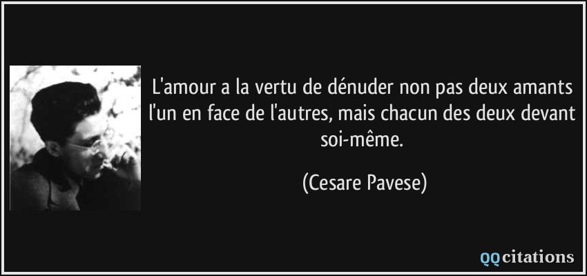 L'amour a la vertu de dénuder non pas deux amants l'un en face de l'autres, mais chacun des deux devant soi-même.  - Cesare Pavese