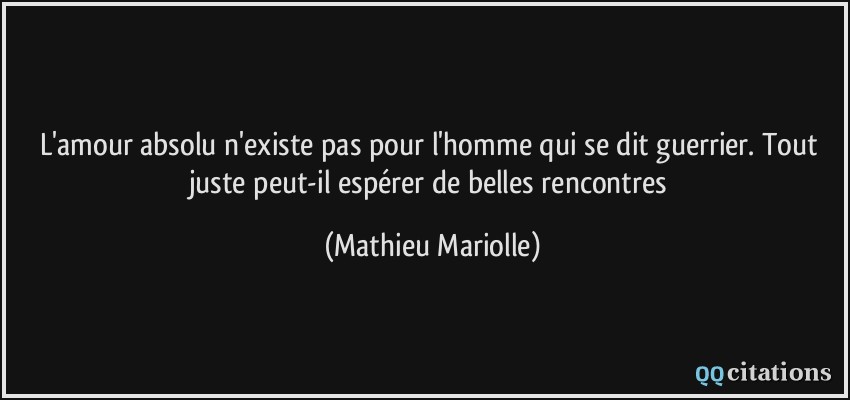 L'amour absolu n'existe pas pour l'homme qui se dit guerrier. Tout juste peut-il espérer de belles rencontres  - Mathieu Mariolle