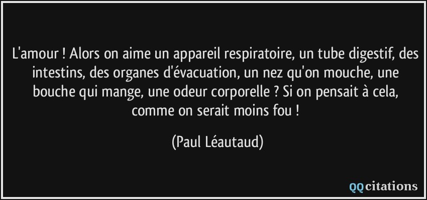 L'amour ! Alors on aime un appareil respiratoire, un tube digestif, des intestins, des organes d'évacuation, un nez qu'on mouche, une bouche qui mange, une odeur corporelle ? Si on pensait à cela, comme on serait moins fou !  - Paul Léautaud