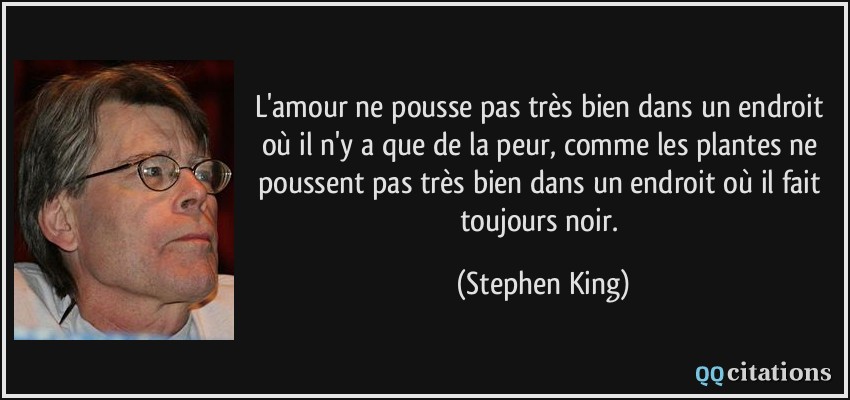 L'amour ne pousse pas très bien dans un endroit où il n'y a que de la peur, comme les plantes ne poussent pas très bien dans un endroit où il fait toujours noir.  - Stephen King