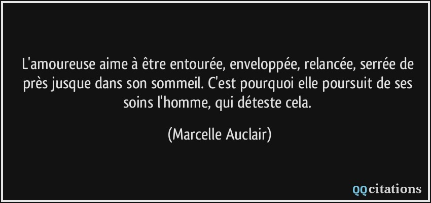 L'amoureuse aime à être entourée, enveloppée, relancée, serrée de près jusque dans son sommeil. C'est pourquoi elle poursuit de ses soins l'homme, qui déteste cela.  - Marcelle Auclair