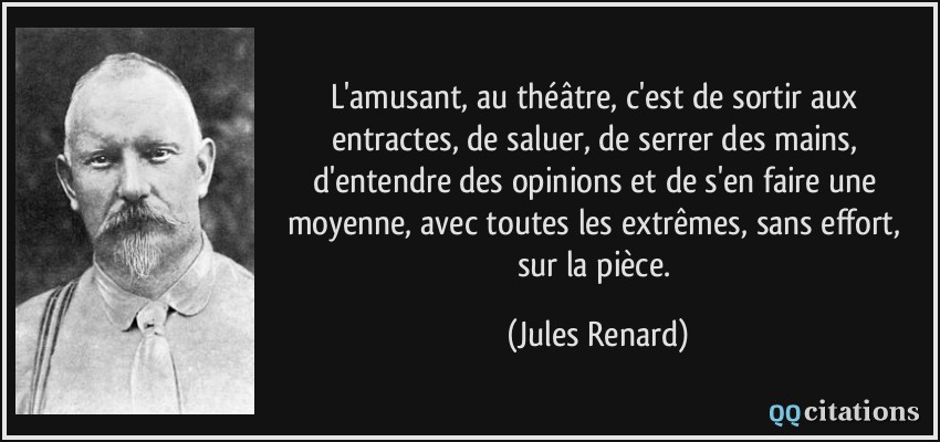 L'amusant, au théâtre, c'est de sortir aux entractes, de saluer, de serrer des mains, d'entendre des opinions et de s'en faire une moyenne, avec toutes les extrêmes, sans effort, sur la pièce.  - Jules Renard