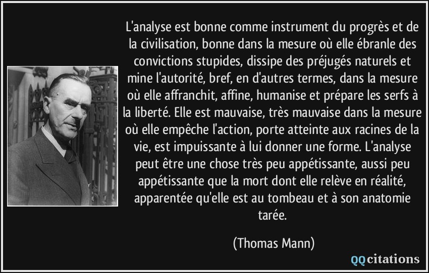 L'analyse est bonne comme instrument du progrès et de la civilisation, bonne dans la mesure où elle ébranle des convictions stupides, dissipe des préjugés naturels et mine l'autorité, bref, en d'autres termes, dans la mesure où elle affranchit, affine, humanise et prépare les serfs à la liberté. Elle est mauvaise, très mauvaise dans la mesure où elle empêche l'action, porte atteinte aux racines de la vie, est impuissante à lui donner une forme. L'analyse peut être une chose très peu appétissante, aussi peu appétissante que la mort dont elle relève en réalité, apparentée qu'elle est au tombeau et à son anatomie tarée.  - Thomas Mann