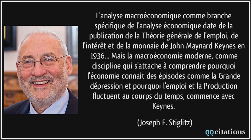 L'analyse macroéconomique comme branche spécifique de l'analyse économique date de la publication de la Théorie générale de l'emploi, de l'intérêt et de la monnaie de John Maynard Keynes en 1936... Mais la macroéconomie moderne, comme discipline qui s'attache à comprendre pourquoi l'économie connait des épisodes comme la Grande dépression et pourquoi l'emploi et la Production fluctuent au courps du temps, commence avec Keynes.  - Joseph E. Stiglitz