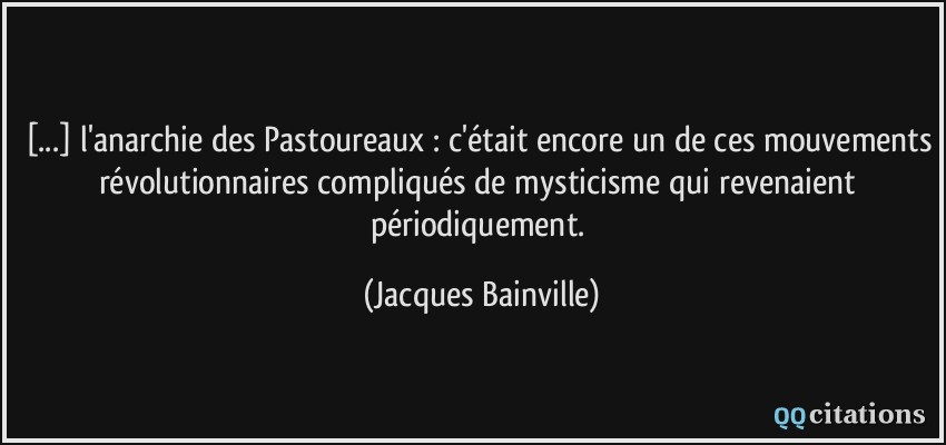 [...] l'anarchie des Pastoureaux : c'était encore un de ces mouvements révolutionnaires compliqués de mysticisme qui revenaient périodiquement.  - Jacques Bainville