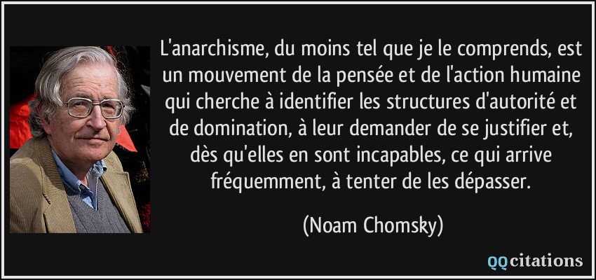 L'anarchisme, du moins tel que je le comprends, est un mouvement de la pensée et de l'action humaine qui cherche à identifier les structures d'autorité et de domination, à leur demander de se justifier et, dès qu'elles en sont incapables, ce qui arrive fréquemment, à tenter de les dépasser.  - Noam Chomsky