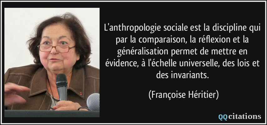 L'anthropologie sociale est la discipline qui par la comparaison, la réflexion et la généralisation permet de mettre en évidence, à l'échelle universelle, des lois et des invariants.  - Françoise Héritier