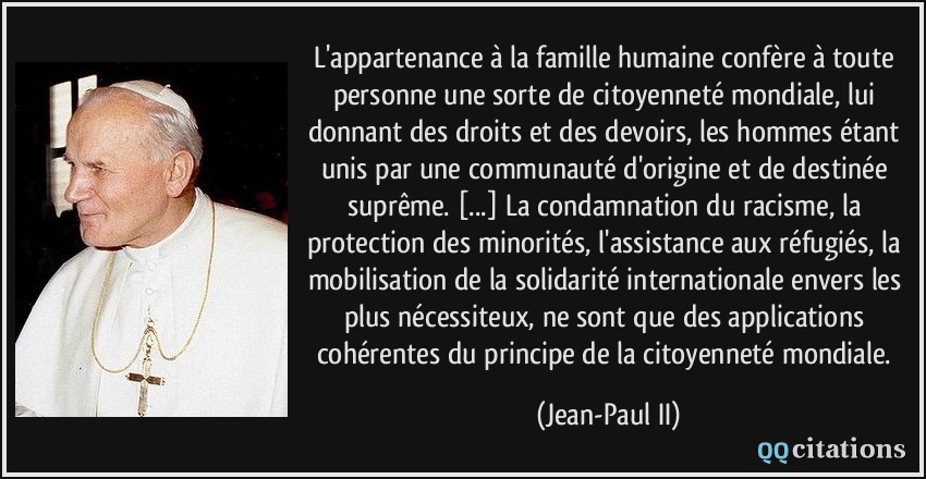 L'appartenance à la famille humaine confère à toute personne une sorte de citoyenneté mondiale, lui donnant des droits et des devoirs, les hommes étant unis par une communauté d'origine et de destinée suprême. [...] La condamnation du racisme, la protection des minorités, l'assistance aux réfugiés, la mobilisation de la solidarité internationale envers les plus nécessiteux, ne sont que des applications cohérentes du principe de la citoyenneté mondiale.  - Jean-Paul II