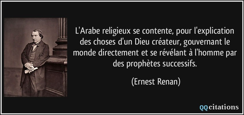 L'Arabe religieux se contente, pour l'explication des choses d'un Dieu créateur, gouvernant le monde directement et se révélant à l'homme par des prophètes successifs.  - Ernest Renan