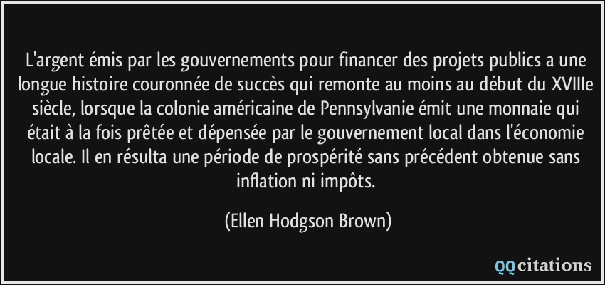 L'argent émis par les gouvernements pour financer des projets publics a une longue histoire couronnée de succès qui remonte au moins au début du XVIIIe siècle, lorsque la colonie américaine de Pennsylvanie émit une monnaie qui était à la fois prêtée et dépensée par le gouvernement local dans l'économie locale. Il en résulta une période de prospérité sans précédent obtenue sans inflation ni impôts.  - Ellen Hodgson Brown