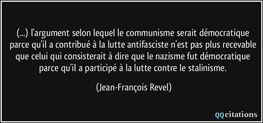 (...) l'argument selon lequel le communisme serait démocratique parce qu'il a contribué à la lutte antifasciste n'est pas plus recevable que celui qui consisterait à dire que le nazisme fut démocratique parce qu'il a participé à la lutte contre le stalinisme.  - Jean-François Revel