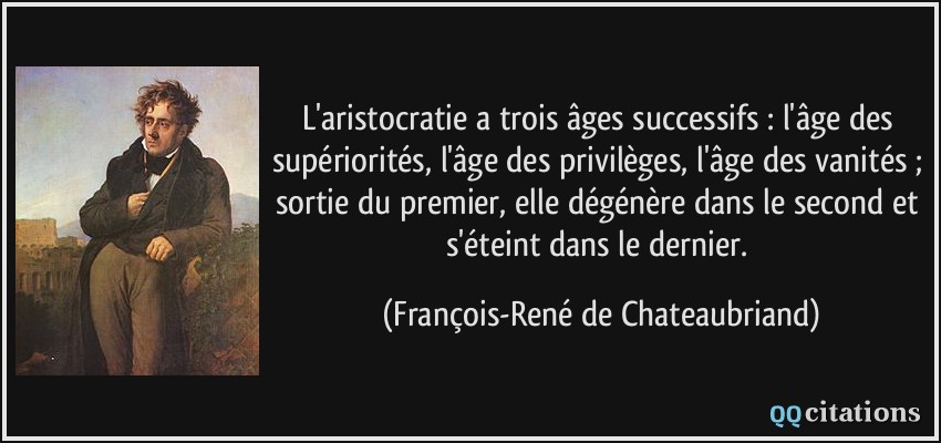 L'aristocratie a trois âges successifs : l'âge des supériorités, l'âge des privilèges, l'âge des vanités ; sortie du premier, elle dégénère dans le second et s'éteint dans le dernier.  - François-René de Chateaubriand