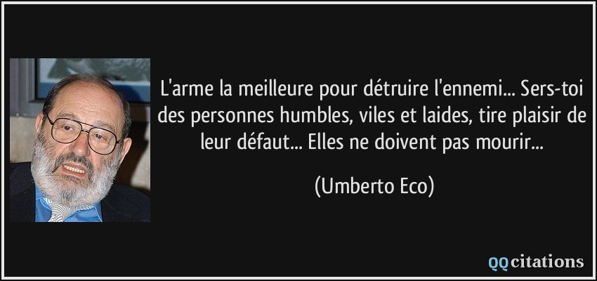 L'arme la meilleure pour détruire l'ennemi... Sers-toi des personnes humbles, viles et laides, tire plaisir de leur défaut... Elles ne doivent pas mourir...  - Umberto Eco