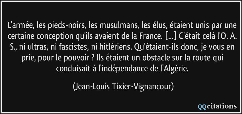L'armée, les pieds-noirs, les musulmans, les élus, étaient unis par une certaine conception qu'ils avaient de la France. [...] C'était celà l'O. A. S., ni ultras, ni fascistes, ni hitlériens. Qu'étaient-ils donc, je vous en prie, pour le pouvoir ? Ils étaient un obstacle sur la route qui conduisait à l'indépendance de l'Algérie.  - Jean-Louis Tixier-Vignancour